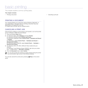 Page 37Basic printing_37
basic printing
This chapter explains common printing tasks.
This chapter includes:
• Printing a document • Canceling a print job
PRINTING A DOCUMENT
Your machine allows you to print from various Windows, Macintosh, or 
Linux applications. The exact steps for printing a document may vary 
depending on the application you use.
For details about printing, see the Software secion.
CANCELING A PRINT JOB
If the print job is waiting in a print queue or print spooler, such as the printer 
group...