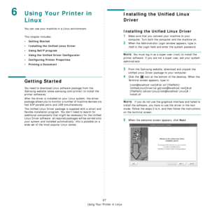 Page 94Using Your Printer in Linux
27
6Using Your Printer in 
Linux 
You can use your machine in a Linux environment. 
This chapter includes:
• Getting Started
• Installing the Unified Linux Driver
• Using SetIP program
• Using the Unified Driver Configurator
• Configuring Printer Properties
• Printing a Document
Getting Started
You need to download Linux software package from the 
Samsung website (www.samsung.com/printer) to install the 
printer softwares. 
After the driver is installed on your Linux system,...