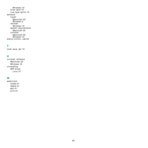 Page 10740
Windows 15
toner save 15
true-type option 15
software
install
Macintosh
 32Windows 4
reinstall
Windows
 10
system requirements
Macintosh
 32uninstall
Macintosh
 32
Windows 10
status monitor, use 24
T
toner save, set 15
U
uninstall, software
Macintosh
 32
Windows 10
uninstalling
MFP driver
Linux
 27
W
watermark
create
 21
delete 21
edit 21
print 21
Downloaded From ManualsPrinter.com Manuals 