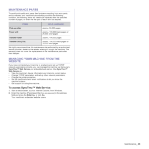 Page 45Maintenance_45
MAINTENANCE PARTS
To avoid print quality and paper feed problems resulting from worn parts, 
and to maintain your machine in top working condition the following 
condition, the following items will need to be replaced after the specified 
number of pages, or when the life span of each item has expired. 
 
We highly recommend that this maintenance be performed by an authorized 
service provider, dealer or the retailer where you bought the machine. The 
warranty does not cover the...