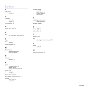 Page 61Index_61
index
A
adjustment
altitude 31
C
cleaning
inside 40
outside 40
control panel 19
D
demo page, print 22
J
jam
tips for avoiding paper jams 48
L
LED
Status 20
Linux problems 54
M
Maintenance
maintenance parts 47
toner cartridge 42
N
network
setting up 23
P
paper
changing the size 36
clearing jam 48
printing special materials 38
paper type
setting 38
power save mode 32
print quality problems, solve 51
printing
demo page 22
reports 40
problem, solve
Linux 54
paper feeding 50
printing quality 51...