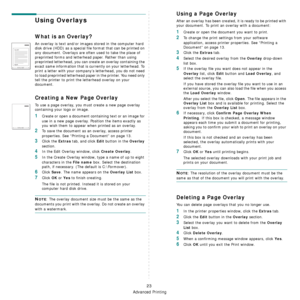 Page 90Advanced Printing
23
Using Overlays
What is an Overlay?
An overlay is text and/or images stored in the computer hard 
disk drive (HDD) as a special file format that can be printed on 
any document. Overlays are often used to take the place of 
preprinted forms and letterhead paper. Rather than using 
preprinted letterhead, you can create an overlay containing the 
exact same information that is currently on your letterhead. To 
print a letter with your company’s letterhead, you do not need 
to load...