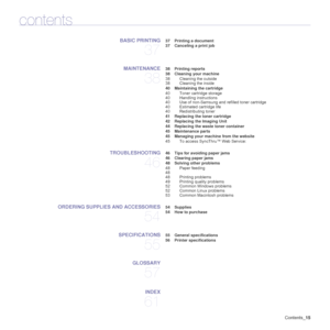 Page 15Contents_15
contents
BASIC PRINTING
37
 37 Printing a document
 37 Canceling a print job
MAINTENANCE
38
 38 Printing reports
 38 Cleaning your machine
38 Cleaning the outside
38 Cleaning the inside
 40 Maintaining the cartridge
40 Toner cartridge storage
40 Handling instructions
40 Use of non-Samsung and refilled toner cartridge
40 Estimated cartridge life
40 Redistributing toner
 41 Replacing the toner cartridge
 42 Replacing the Imaging Unit
 44 Replacing the waste toner container
 45 Maintenance...