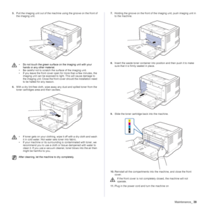 Page 39Maintenance_39
5.Pull the imaging unit out of the machine using the groove on the front of 
the imaging unit.
   
6.With a dry lint-free cloth, wipe away any dust and spilled toner from the 
toner cartridges area and their cavities.7.Holding the groove on the front of the imaging unit, push imaging unit in 
to the machine.
 
8.Insert the waste toner container into position and then push it to make 
sure that it is firmly seated in place.
9.Slide the toner cartridge back into the machine.
10.Reinstall all...