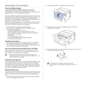 Page 4040 _Maintenance
MAINTAINING THE CARTRIDGE
Toner cartridge storage
Toner cartridges contain components that are sensitive to light, 
temperature, and humidity. Samsung suggests users follow the 
recommendations to ensure the optimum performance, highest quality, and 
longest life from your new Samsung toner cartridge.
Store this cartridge in the same environment as the printer it will be used in; 
this should be in controlled office temperature and humidity conditions. The 
toner cartridge should remain...