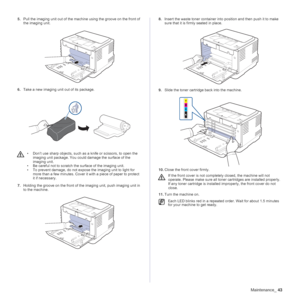 Page 43Maintenance_43
5.Pull the imaging unit out of the machine using the groove on the front of 
the imaging unit. 
  
6.Take a new imaging unit out of its package.      
7.Holding the groove on the front of the imaging unit, push imaging unit in 
to the machine.
 
8.Insert the waste toner container into position and then push it to make 
sure that it is firmly seated in place.
9.Slide the toner cartridge back into the machine.
10.Close the front cover firmly. 
11.Turn the machine on.
• Don’t use sharp...