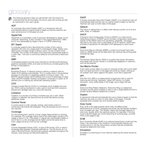 Page 5757 _Glossary
glossary
ADF
An Automatic Document Feeder (ADF) is a mechanism that will 
automatically feed an original sheet of paper so that the machine can 
scan some amount of the paper at once. 
AppleTalk
AppleTalk is a proprietary suite of protocols developed by Apple, Inc for 
computer networking. It was included in the original Macintosh (1984) 
and is now deprecated by Apple in favor of TCP/IP networking.
BIT Depth
A computer graphics term describing the number of bits used to 
represent the color...