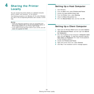 Page 91Sharing the Printer Locally
24
4Sharing the Printer 
Locally
You can connect the printer directly to a selected computer, 
which is called “host computer,” on the network. 
The following procedure is for Windows XP. For other Windows 
OS, refer to the corresponding Windows Users Guide or online 
help.
NOTES: 
• Check the Operating System(s) that are compatible with 
your printer. Please refer to the OS Compatibility section of 
Printer Specifications in your Printer User’s Guide.
• If you need to know...