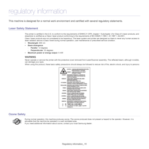 Page 11Regulatory information_ 11
regulatory information
This machine is designed for a normal work environment and certified with several regulatory statements.
Laser Safety Statement
The printer is certified in the U.S. to c onform to the requirements of DHHS 21 CFR, chapter 1 Subchapter J for Class I(1) laser  products, and 
elsewhere is certified as a Class I laser product conforming  to the requirements of IEC 60825-1:1993 + A1:1997 + A2:2001.
Class I laser products are not considered  to be 
 hazardous....