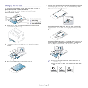 Page 53Media and tray_ 53
Changing the tray size
To load different sizes of paper, such as Legal-sized paper, you need to 
adjust the paper guides to extend the paper tray.
To change the tray size to other size, you must adjust the paper 
l

ength/width guides properly.
3
2
1
4
1 Paper extend lever
2Paper cover
3Paper length guide
4Paper width guide
1. Pull the tray out of the machine. Open the paper cover and remove 
paper from the tray if necessary. 
2.Pressing and unlatching the guide lock in the tray, pull...