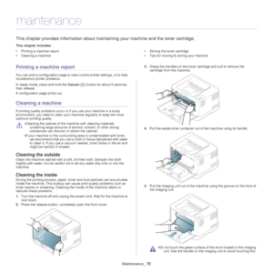 Page 72Maintenance_ 72
9.maintenance
This chapter provides information about maintaining your machine and the toner cartridge.
This chapter includes:
•Printing a machine report
• Cleaning a machine •
Storing the toner cartridge
• Tips for moving & storing your machine
  
Printing a machine report
You can print a configuration page to view current printer settings, or to help 
troubleshoot printer problems. 
In ready mode, press and hold the  Can
 cel () button for about 5 seconds, 
then release.
A configuration...