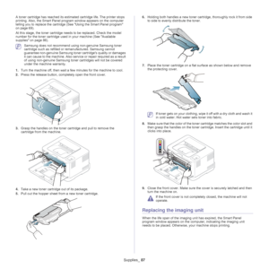 Page 87Supplies_ 87
A toner cartridge has reached its estima ted cartridge life. The printer stops 
printing. Also, the Smart Panel program window appears on the computer 
telling you to replace the cartridge (See  Using the Smart Panel program 
on page  69 ).
At this stage, the toner  cartridge
  needs to be replaced. Check the model 
number for the toner cartridge used in your machine (See  Available 
supplies on page  86).
 Samsung does not recommend using non-genuine Samsung toner 
cartridge such as...