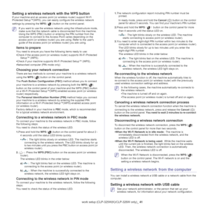Page 41Wireless network setup (CLP-325W(K)/CLP-326W only)_ 41
Setting a wireless network with the WPS button
If your machine and an access point (or wireless router) support Wi-Fi 
Protected Setup™(WPS), you can easi ly configure the wireless network 
settings by pressing the  WPS (
) button on the control panel.
 If you want to use the wireless netw ork using the infrastructure mode, 
make sure that the network cable is disconnected from the machine. 
Using the WPS (PBC) button or entering the PIN number from...