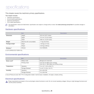 Page 90Specifications_ 90
12.specifications
This chapter covers the mach ine’s primary specifications.
This chapter includes:
•Hardware specifications
• Environmental specifications
• Electrical specifications
• Print media specifications
  
 The specification values are listed below: specific ation are subject to change without notice: See www.samsung.com/printer for possible changes in 
information.
Hardware specifications
ItemDescription
Dimension Height 243 mm (9.57 inches)
Depth 313 mm (12.32 inches)
Width...