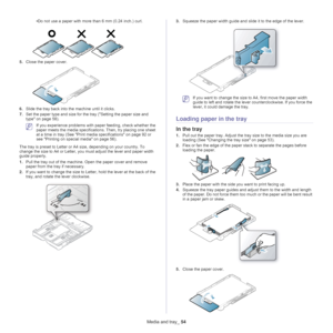 Page 54Media and tray_ 54
•Do not use a paper with more than 6 mm (0.24 inch.) curl.
5. Close the paper cover.
6.Slide the tray back into the machine until it clicks.
7. Set 
the paper type and size for the tray ( Setting the paper size and 
type on page  58).
 If you experience problems with  paper feeding, check whether the 
paper meets the media specifications. Then, try placing one sheet 
at a time in tray (See  Print media specifications on page  92 or 
see  Printing on special media on page  56 ).
The...