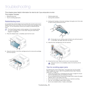 Page 75Troubleshooting_ 75
10.troubleshooting
This chapter gives helpful information fo r what to do if you encounter an error.
This chapter includes:
• Redistributing toner
• Tips for avoiding paper jams •
Clearing paper jams
• Solving other problems
  
Redistributing toner
It is possible that colored images may  be printed with incorrect colors due to 
flawed mixing of toner colors when one of  the colored toner cartridges is low 
on toner. You can temporarily improve  print quality by redistributing the...