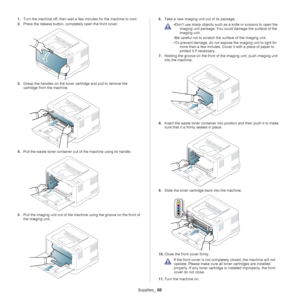 Page 88Supplies_ 88
1.Turn the machine off, then wait a fe w minutes for the machine to cool.
2. Pre
ss the release button, completely open the front cover.
3.Grasp the handles on the toner cartridge and pull to remove the 
cartridge from the machine.
4.Pull the waste toner container out  of the machine using its handle.
5.Pull the imaging unit out of the mach ine using the groove on the front of 
the imaging unit.
6. Take a new imaging unit out of its package.
 
•Don’t use sharp objects such as  a knife or...