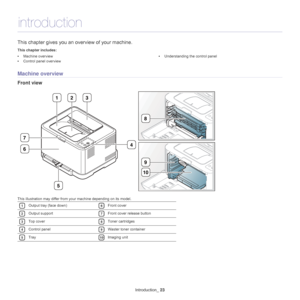 Page 23Introduction_ 23
1.introduction
This chapter gives you an ov erview of your machine.
This chapter includes:
•Machine overview
• Control panel overview •
Understanding the control panel
  
Machine overview
Front view
1321
5
7
6
8
9
10
4
This illustration may differ from your machine depending on its model. 
1Output tray (face down) 
6Front cover 
2Output support 
7Front cover release button 
3Top cover 
8Toner cartridges 
4Control panel 
9Waster toner container 
5Tray 
10Imaging unit
Downloaded From...