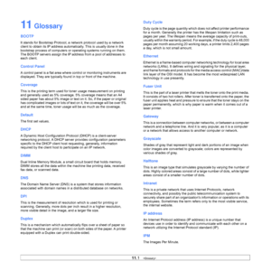 Page 5511.1   
11 Glossary
BOOTP
It stands for Bootstrap Protocol, a network protocol used by a network 
client to obtain its IP address automatically. This is usually done in the 
bootstrap process of computers or operating systems running on them. 
The BOOTP servers assign the IP address from a pool of addresses to 
each client. 
Control Panel
A control panel is a flat area where control or monitoring instruments are 
displayed. They are typically found in top or front of the machine. 
Coverage
This is the...