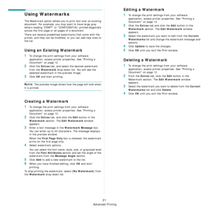 Page 79Advanced Printing
21
Using Watermarks
The Watermark option allows you to print text over an existing 
document. For example, you may want to have large gray 
letters reading “DRAFT” or “CONFIDENTIAL” printed diagonally 
across the first page or all pages of a document. 
There are several predefined watermarks that come with the 
printer, and they can be modified, or you can add new ones to 
the list. 
Using an Existing Watermark
1To change the print settings from your software 
application, access...