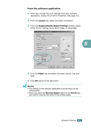 Page 117ADVANCED PRINTING5.3
5
From the software application
1When you change the print settings from your software 
application, access the printer’s Properties. See page 4.3.
2From the Layout tab, select the paper orientation.
3From the Duplex(Double-Sided Printing) section, select 
either Printer Setting, None, Short Edge, or Long Edge.
4Click the Paper tab and select the paper source, size and 
type.
5Click OK and print the document.
NOTES: 
• The settings in the software application override those on the...