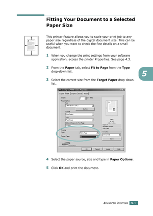 Page 119ADVANCED PRINTING5.5
5
Fitting Your Document to a Selected 
Paper Size
This printer feature allows you to scale your print job to any 
paper size regardless of the digital document size. This can be 
useful when you want to check the fine details on a small 
document. 
1When you change the print settings from your software 
application, access the printer Properties. See page 4.3.
2From the Paper tab, select Fit to Page from the Type 
drop-down list. 
3Select the correct size from the Target Paper...