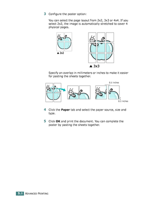 Page 122ADVANCED PRINTING5.8
3Configure the poster option:
You can select the page layout from 2x2, 3x3 or 4x4. If you 
select 2x2, the image is automatically stretched to cover 4 
physical pages. 
Specify an overlap in millimeters or inches to make it easier 
for pasting the sheets together. 
4Click the Paper tab and select the paper source, size and 
type.
5Click OK and print the document. You can complete the 
poster by pasting the sheets together. 
0.1 inches 0.1 inches...