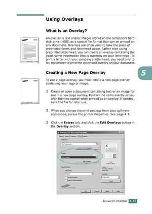 Page 127ADVANCED PRINTING5.13
5
Using Overlays
What is an Overlay?
An overlay is text and/or images stored on the computer’s hard 
disk drive (HDD) as a special file format that can be printed on 
any document. Overlays are often used to take the place of 
preprinted forms and letterhead paper. Rather than using 
preprinted letterhead, you can create an overlay containing the 
exact same information that is currently on your letterhead. To 
print a letter with your company’s letterhead, you need only to 
tell...