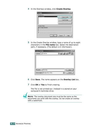 Page 128ADVANCED PRINTING5.14
4In the Overlays window, click Create Overlay. 
5In the Create Overlay window, type a name of up to eight 
characters in the File name box. Select the destination 
path, if necessary. (The default is C:\Formover).
6Click Save. The name appears on the Overlay List box. 
7Click OK or Yes to finish creating. 
The file is not printed out. Instead it is stored on your 
computer’s hard disk drive. 
NOTE: The overlay document size must be the same as the 
documents you print with the...