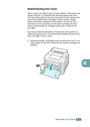 Page 135MAINTAINING YOUR PRINTER6.5
6
Redistributing the Toner
When a toner cartridge is nearly empty, faded or light areas may 
appear. Equally it is possible that colored images may have 
incorrect colors due to incorrect mixing of the toner colors when 
one of the colored toner cartridge is nearly empty. 'Ready 
[Color] Low Toner' appears on the display. The printer can 
continue to print using the current toner cartridge until the 
control panel displays a message telling you to replace the...