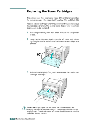 Page 138MAINTAINING YOUR PRINTER6.8
Replacing the Toner Cartridges
The printer uses four colors and has a different toner cartridge 
for each one: cyan (C), magenta (M), yellow (Y), and black (K).
Replace a toner cartridge when the printer control panel displays 
‘Replace [Color] Toner’. The control panel display tells you which 
color needs to be replaced. 
1Turn the printer off, then wait a few minutes for the printer 
to cool.
2Using the handle, completely open the left cover until it is at 
right angles to...