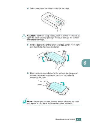 Page 139MAINTAINING YOUR PRINTER6.9
6
4Take a new toner cartridge out of the package. 
CAUTION: Don’t use sharp objects, such as a knife or scissors, to 
open the toner cartridge package. You could damage the surface 
of the toner cartridge.
5Holding both sides of the toner cartridge, gently roll it from 
side to side to distribute the toner.
6Place the toner cartridge on a flat surface, as shown and 
remove the paper covering on the toner cartridge by 
removing the tape.
NOTE: If toner gets on your clothing,...