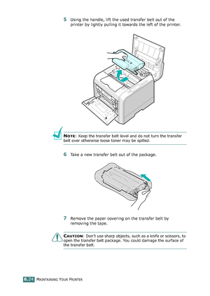 Page 154MAINTAINING YOUR PRINTER6.24
5Using the handle, lift the used transfer belt out of the 
printer by lightly pulling it towards the left of the printer.
NOTE: Keep the transfer belt level and do not turn the transfer 
belt over otherwise loose toner may be spilled.
6Take a new transfer belt out of the package. 
7Remove the paper covering on the transfer belt by 
removing the tape.
CAUTION: Don’t use sharp objects, such as a knife or scissors, to 
open the transfer belt package. You could damage the surface...