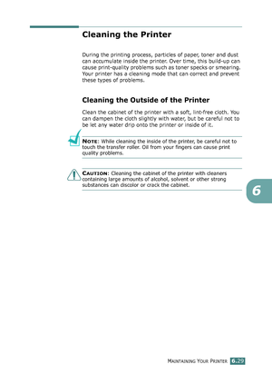 Page 159MAINTAINING YOUR PRINTER6.29
6
Cleaning the Printer
During the printing process, particles of paper, toner and dust 
can accumulate inside the printer. Over time, this build-up can 
cause print-quality problems such as toner specks or smearing. 
Your printer has a cleaning mode that can correct and prevent 
these types of problems.
Cleaning the Outside of the Printer
Clean the cabinet of the printer with a soft, lint-free cloth. You 
can dampen the cloth slightly with water, but be careful not to 
be let...