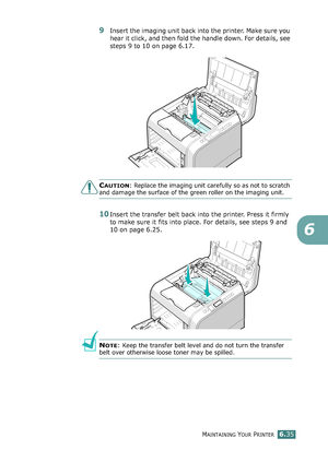 Page 165MAINTAINING YOUR PRINTER6.35
6
9Insert the imaging unit back into the printer. Make sure you 
hear it click, and then fold the handle down. For details, see 
steps 9 to 10 on page 6.17.
CAUTION: Replace the imaging unit carefully so as not to scratch 
and damage the surface of the green roller on the imaging unit. 
10Insert the transfer belt back into the printer. Press it firmly 
to make sure it fits into place. For details, see steps 9 and 
10 on page 6.25.
NOTE: Keep the transfer belt level and do not...