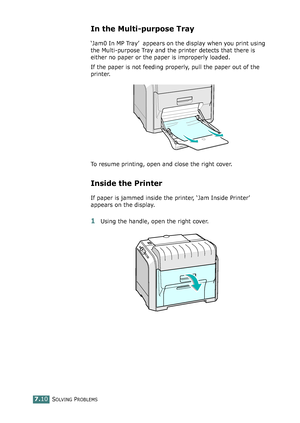 Page 178SOLVING PROBLEMS7.10
In the Multi-purpose Tray
‘Jam0 In MP Tray’ appears on the display when you print using 
the Multi-purpose Tray and the printer detects that there is 
either no paper or the paper is improperly loaded.
If the paper is not feeding properly, pull the paper out of the 
printer.
To resume printing, open and close the right cover.
Inside the Printer
If paper is jammed inside the printer, ‘Jam Inside Printer’ 
appears on the display.
1Using the handle, open the right cover....