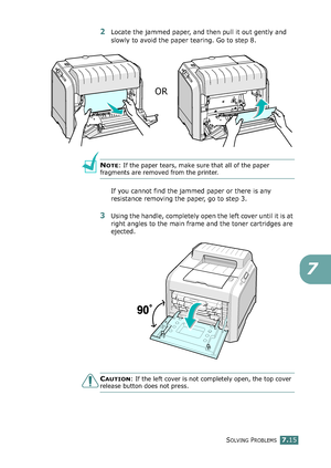 Page 183SOLVING PROBLEMS7.15
7
2Locate the jammed paper, and then pull it out gently and 
slowly to avoid the paper tearing. Go to step 8.
NOTE: If the paper tears, make sure that all of the paper 
fragments are removed from the printer.
If you cannot find the jammed paper or there is any 
resistance removing the paper, go to step 3.
3Using the handle, completely open the left cover until it is at 
right angles to the main frame and the toner cartridges are 
ejected. 
CAUTION: If the left cover is not completely...