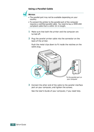 Page 20SETUP GUIDE20
Using a Parallel Cable
NOTES: 
• The parallel port may not be available depending on your 
country.
• To connect the printer to the parallel port of the computer 
requires a certified parallel cable. You need to buy a IEEE1284 
compliant cable that is within 3m in length.
1Make sure that both the printer and the computer are 
turned off.
2Plug the parallel printer cable into the connector on the 
back of the printer. 
Push the metal clips down to fit inside the notches on the 
cable plug....