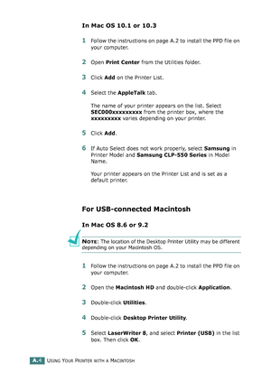 Page 208USING YOUR PRINTER WITH A MACINTOSHA.4
In Mac OS 10.1 or 10.3
1Follow the instructions on page A.2 to install the PPD file on 
your computer.
2Open Print Center from the Utilities folder.
3Click Add on the Printer List.
4Select the AppleTalk tab.
The name of your printer appears on the list. Select 
SEC000xxxxxxxxx from the printer box, where the 
xxxxxxxxx varies depending on your printer.
5Click Add.
6If Auto Select does not work properly, select Samsung in 
Printer Model and Samsung CLP-550 Series in...