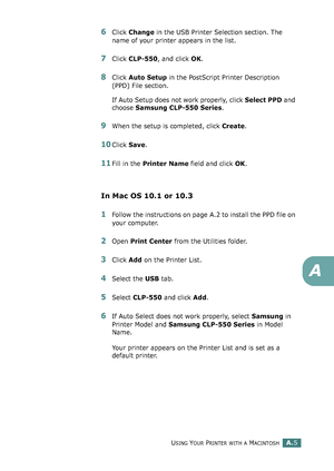 Page 209USING YOUR PRINTER WITH A MACINTOSHA.5
A
6Click Change in the USB Printer Selection section. The 
name of your printer appears in the list.
7Click CLP-550, and click OK.
8Click Auto Setup in the PostScript Printer Description 
(PPD) File section.
If Auto Setup does not work properly, click Select PPD and 
choose Samsung CLP-550 Series.
9When the setup is completed, click Create. 
10Click Save. 
11Fill in the Printer Name field and click OK.
In Mac OS 10.1 or 10.3
1Follow the instructions on page A.2 to...