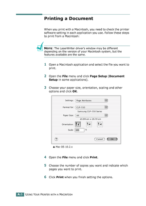 Page 210USING YOUR PRINTER WITH A MACINTOSHA.6
Printing a Document
When you print with a Macintosh, you need to check the printer 
software setting in each application you use. Follow these steps 
to print from a Macintosh:
NOTE: The LaserWriter driver’s window may be different 
depending on the version of your Macintosh system, but the 
features available are the same.
1Open a Macintosh application and select the file you want to 
print.
2Open the File menu and click Page Setup (Document 
Setup in some...