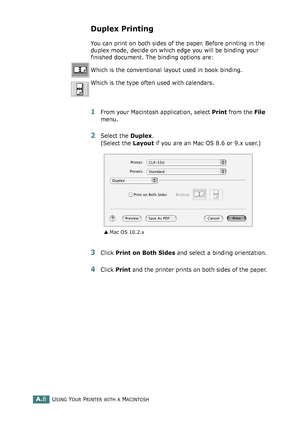 Page 212USING YOUR PRINTER WITH A MACINTOSHA.8
Duplex Printing
You can print on both sides of the paper. Before printing in the 
duplex mode, decide on which edge you will be binding your 
finished document. The binding options are:
Which is the conventional layout used in book binding.
Which is the type often used with calendars. 
1From your Macintosh application, select Print from the File 
menu. 
2Select the Duplex. 
(Select the Layout if you are an Mac OS 8.6 or 9.x user.)
3Click Print on Both Sides and...