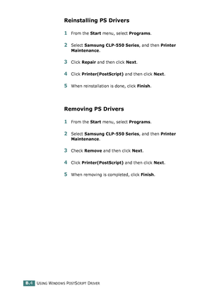 Page 218USING WINDOWS POSTSCRIPT DRIVERB.4
Reinstalling PS Drivers
1From the Start menu, select Programs.
2Select Samsung CLP-550 Series, and then Printer 
Maintenance.
3Click Repair and then click Next. 
4Click Printer(PostScript) and then click Next. 
5When reinstallation is done, click Finish. 
Removing PS Drivers
1From the Start menu, select Programs.
2Select Samsung CLP-550 Series, and then Printer 
Maintenance.
3Check Remove and then click Next. 
4Click Printer(PostScript) and then click Next. 
5When...