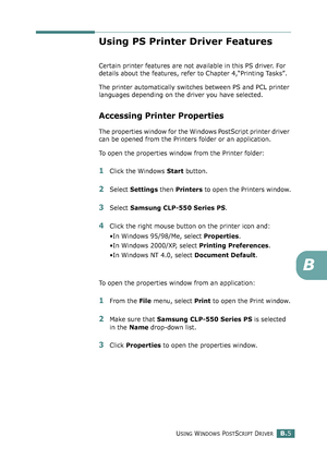 Page 219USING WINDOWS POSTSCRIPT DRIVERB.5
B
Using PS Printer Driver Features
Certain printer features are not available in this PS driver. For 
details about the features, refer to Chapter 4,“Printing Tasks”.
The printer automatically switches between PS and PCL printer 
languages depending on the driver you have selected.
Accessing Printer Properties
The properties window for the Windows PostScript printer driver 
can be opened from the Printers folder or an application.
To open the properties window from the...