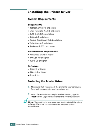 Page 222USING YOUR PRINTER IN LINUXC.2
Installing the Printer Driver
System Requirements
Supported OS
• Redhat 6.2/7.0/7.1 and above
• Linux Mandrake 7.1/8.0 and above
• SuSE 6.4/7.0/7.1 and above
• Debian 2.2 and above
• Caldera OpenLinux 2.3/2.4 and above
• Turbo Linux 6.0 and above
• Slackware 7.0/7.1 and above
Recommended Requirements
• Pentium IV 1 GHz or higher
• RAM 256 MB or higher
• HDD 1 GB or higher
Softwares
• Glibc 2.1 or higher
• GTK+ 1.2 or higher
• GhostScript
Installing the Printer Driver
1Make...