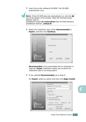 Page 223USING YOUR PRINTER IN LINUXC.3
C
3Insert the printer software CD-ROM. The CD-ROM 
automatically runs.
NOTE: If the CD-ROM does not automatically run, click the   
icon at the bottom of the window. When the Terminal screen 
appears, type in:
[root@local /root]# 
cd /mnt/cdrom (the CD-ROM directory) 
[root@local cdrom]# ./setup.sh 
4Select the installation type, either Recommended or 
Expert, and then click Continue.
Recommended is fully automated and no interaction is 
required. Expert installation allows...