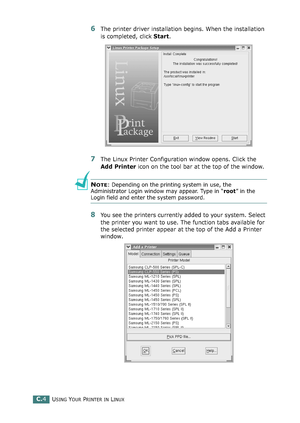 Page 224USING YOUR PRINTER IN LINUXC.4
6The printer driver installation begins. When the installation 
is completed, click Start.
7The Linux Printer Configuration window opens. Click the 
Add Printer icon on the tool bar at the top of the window.
NOTE: Depending on the printing system in use, the 
Administrator Login window may appear. Type in “root” in the 
Login field and enter the system password.
8You see the printers currently added to your system. Select 
the printer you want to use. The function tabs...