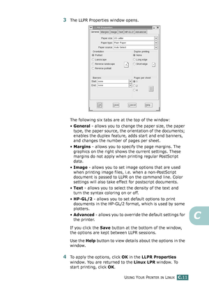 Page 231USING YOUR PRINTER IN LINUXC.11
C
3The LLPR Properties window opens. 
The following six tabs are at the top of the window:
•General - allows you to change the paper size, the paper 
type, the paper source, the orientation of the documents; 
enables the duplex feature, adds start and end banners, 
and changes the number of pages per sheet.
•Margins - allows you to specify the page margins. The 
graphics on the right shows the current settings. These 
margins do not apply when printing regular PostScript...