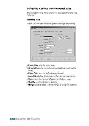 Page 238PRINTING FROM DOS APPLICATIONSD.6
Using the Remote Control Panel Tabs
The Remote Control Panel allows you to access the following 
features:
Printing Tab
In this tab, you can configure general settings for printing.
•Paper Size sets the paper size. 
•Orientation determines how the output is printed on the 
page. 
•Paper Tray sets the default paper source. 
•Auto CR sets how the printer performs a carriage return. 
•Copies sets the number of copies printed per page. 
•Quality specifies the print quality....