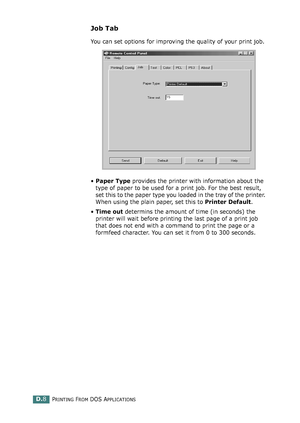 Page 240PRINTING FROM DOS APPLICATIONSD.8
Job Tab
You can set options for improving the quality of your print job.
•Paper Type provides the printer with information about the 
type of paper to be used for a print job. For the best result, 
set this to the paper type you loaded in the tray of the printer. 
When using the plain paper, set this to Printer Default. 
•Time out determins the amount of time (in seconds) the 
printer will wait before printing the last page of a print job 
that does not end with a...